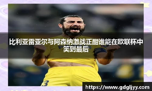 比利亚雷亚尔与阿森纳激战正酣谁能在欧联杯中笑到最后